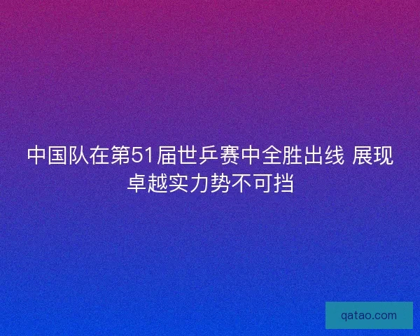 中国队在第51届世乒赛中全胜出线 展现卓越实力势不可挡