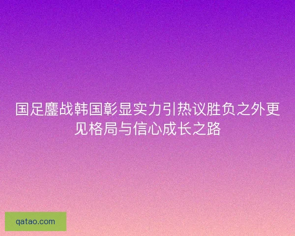 国足鏖战韩国彰显实力引热议胜负之外更见格局与信心成长之路