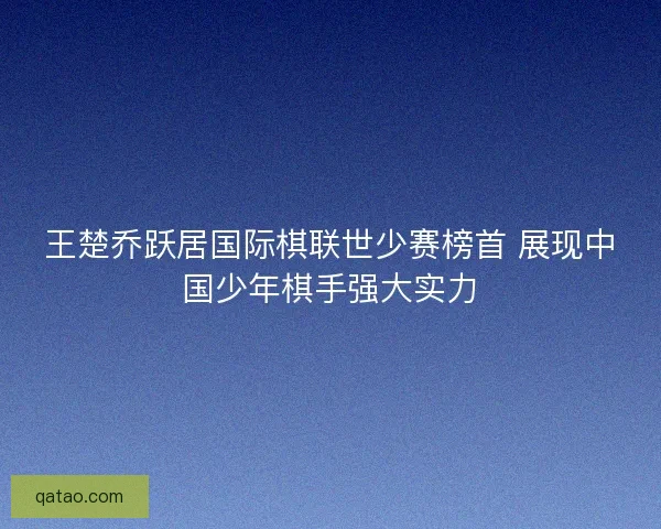 王楚乔跃居国际棋联世少赛榜首 展现中国少年棋手强大实力