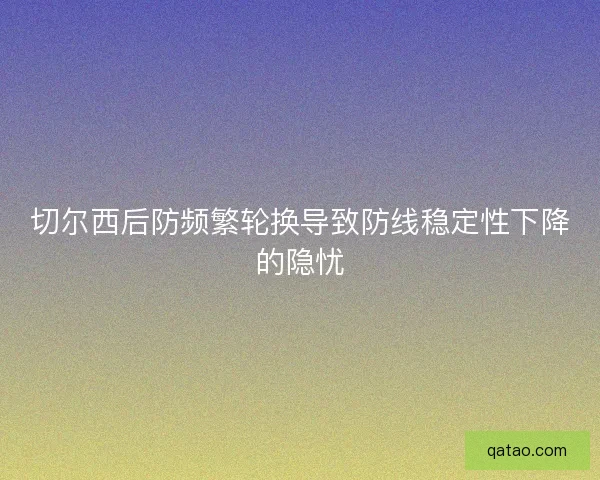 切尔西后防频繁轮换导致防线稳定性下降的隐忧 切尔西后防频繁轮换导致防线稳定性下降的隐忧