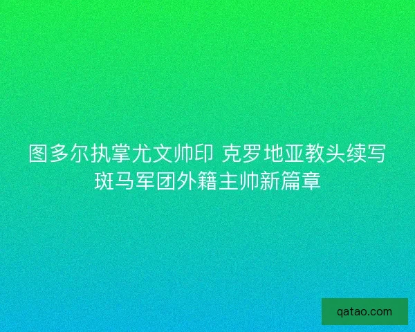 图多尔执掌尤文帅印 克罗地亚教头续写斑马军团外籍主帅新篇章