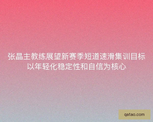 张晶主教练展望新赛季短道速滑集训目标以年轻化稳定性和自信为核心