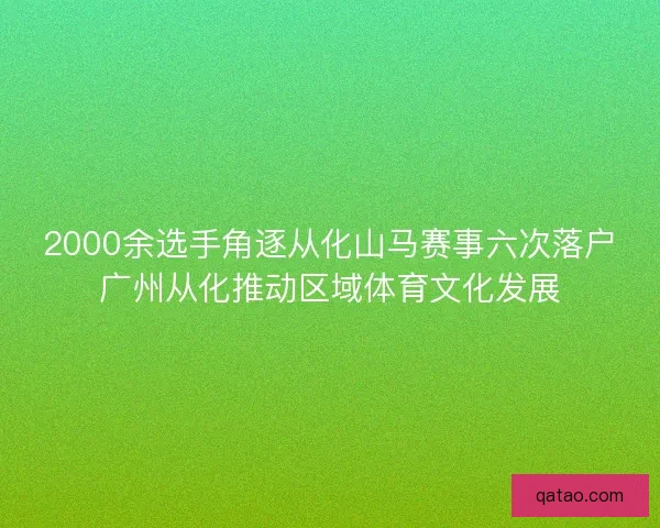 2000余选手角逐从化山马赛事六次落户广州从化推动区域体育文化发展